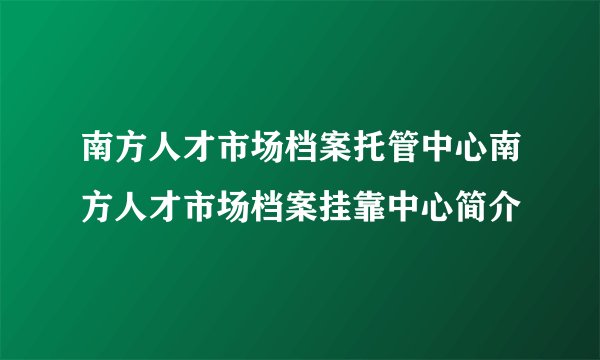 南方人才市场档案托管中心南方人才市场档案挂靠中心简介