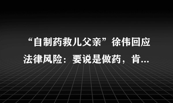 “自制药救儿父亲”徐伟回应法律风险：要说是做药，肯定不合法