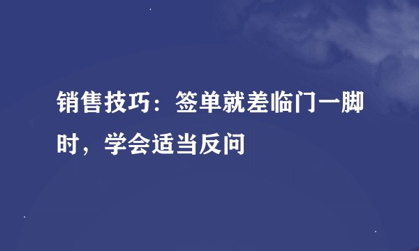 销售技巧：签单就差临门一脚时，学会适当反问
