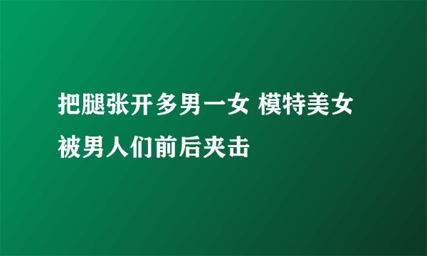 把腿张开多男一女 模特美女被男人们前后夹击