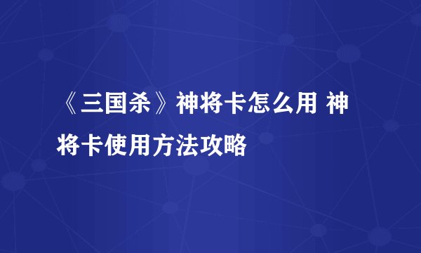 《三国杀》神将卡怎么用 神将卡使用方法攻略