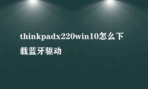 thinkpadx220win10怎么下载蓝牙驱动