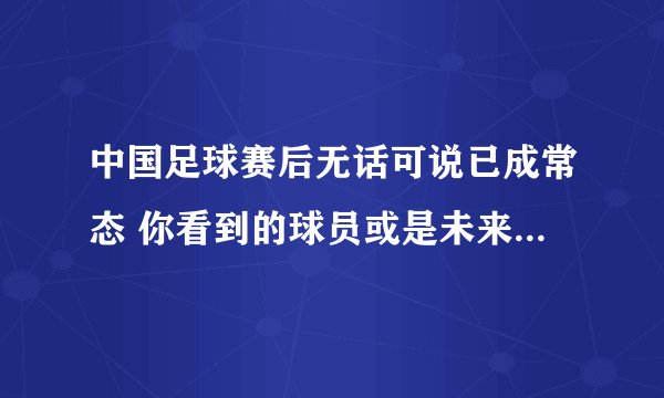 中国足球赛后无话可说已成常态 你看到的球员或是未来二十年最佳