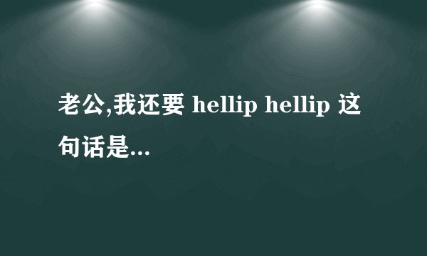 老公,我还要 hellip hellip 这句话是什么意思?