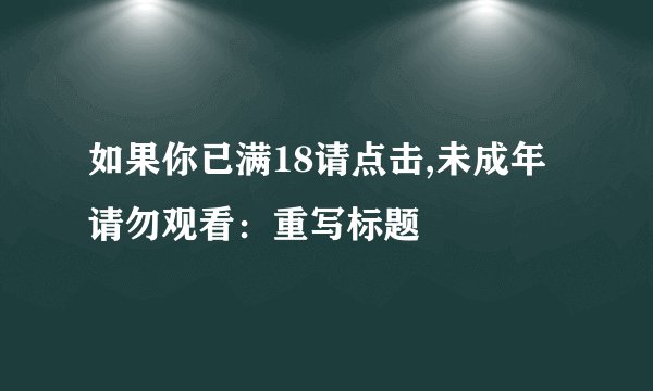 如果你已满18请点击,未成年请勿观看：重写标题