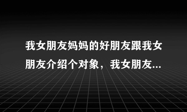 我女朋友妈妈的好朋友跟我女朋友介绍个对象,我女朋友又不想让她妈妈知道现在在谈朋友,你们觉得该怎么样