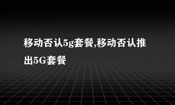 移动否认5g套餐,移动否认推出5G套餐