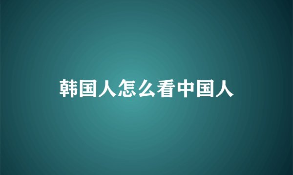 韩国人怎么看中国人
