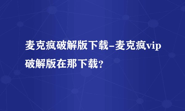 麦克疯破解版下载-麦克疯vip破解版在那下载？