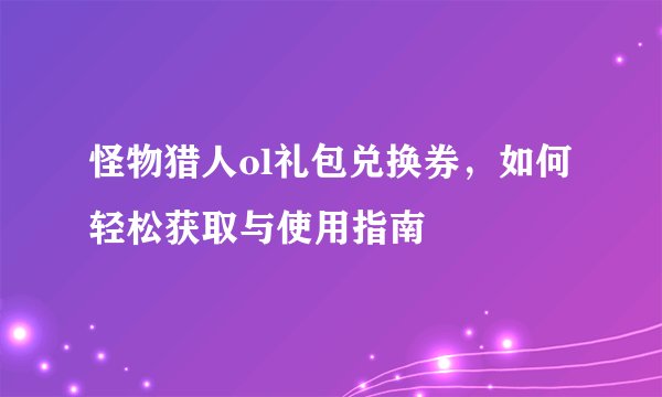 怪物猎人ol礼包兑换券，如何轻松获取与使用指南