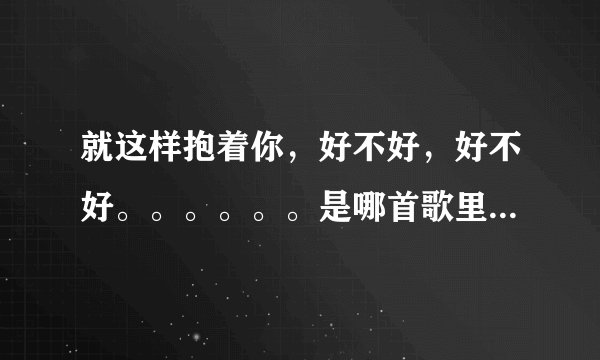 就这样抱着你，好不好，好不好。。。。。。是哪首歌里的歌词？