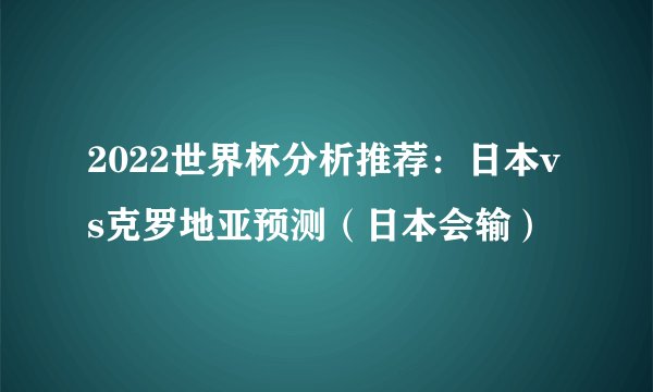 2022世界杯分析推荐：日本vs克罗地亚预测（日本会输）