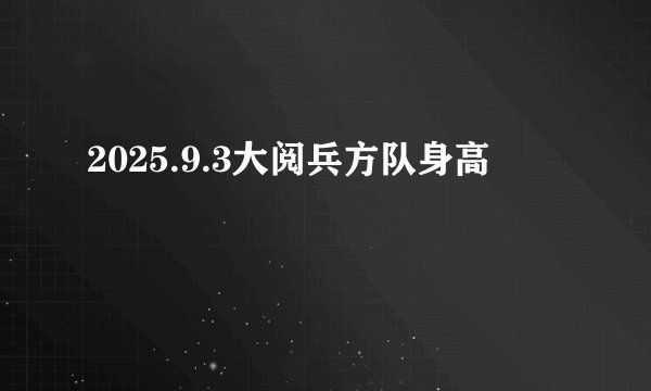 2025.9.3大阅兵方队身高