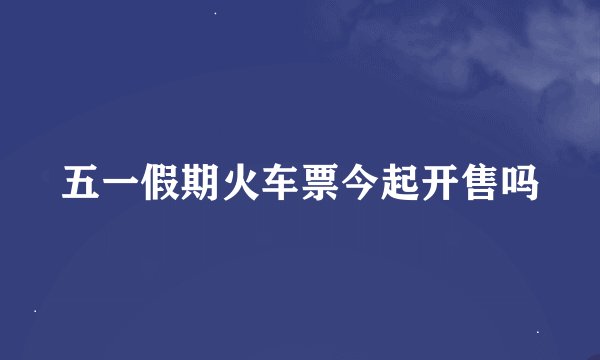 五一假期火车票今起开售吗