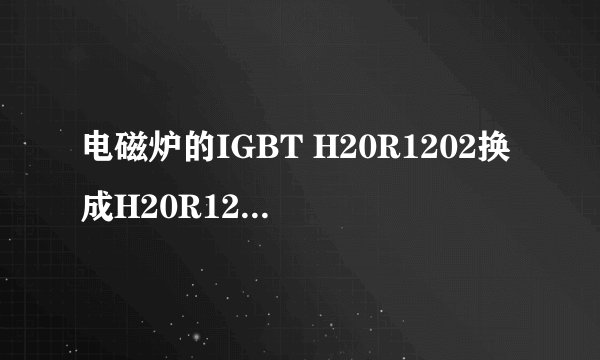 电磁炉的IGBT H20R1202换成H20R120会怎样？会不会烧毁？