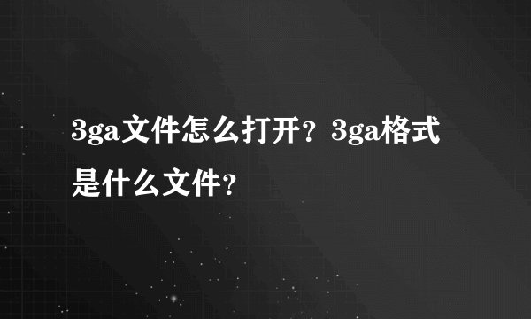 3ga文件怎么打开？3ga格式是什么文件？
