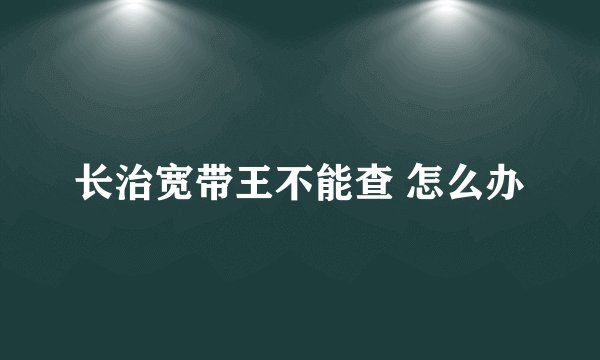 长治宽带王不能查 怎么办