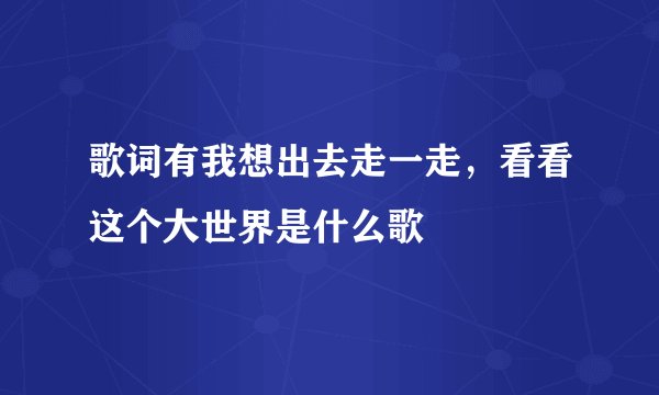 歌词有我想出去走一走，看看这个大世界是什么歌