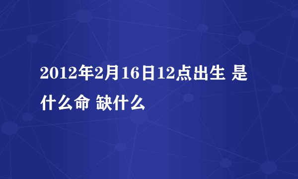 2012年2月16日12点出生 是什么命 缺什么