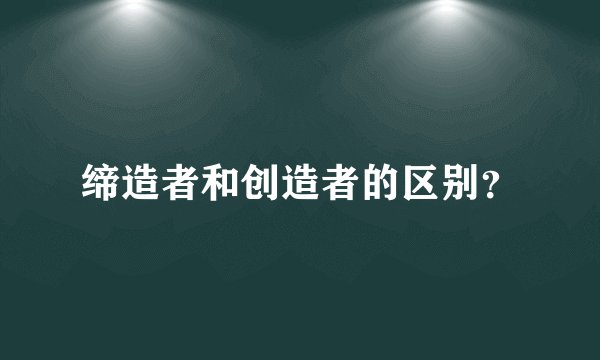 缔造者和创造者的区别？
