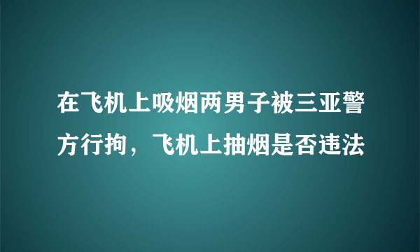 在飞机上吸烟两男子被三亚警方行拘，飞机上抽烟是否违法