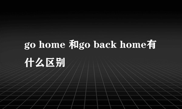 go home 和go back home有什么区别