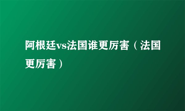 阿根廷vs法国谁更厉害（法国更厉害）