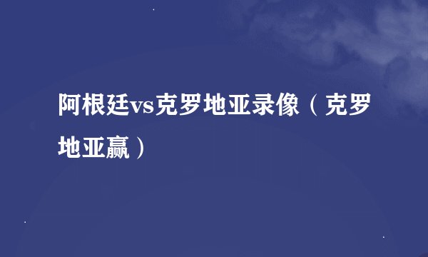 阿根廷vs克罗地亚录像（克罗地亚赢）