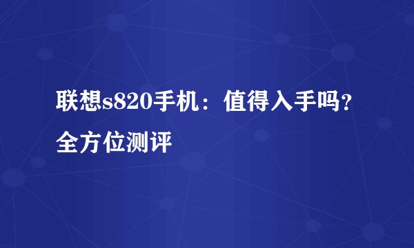 联想s820手机：值得入手吗？全方位测评