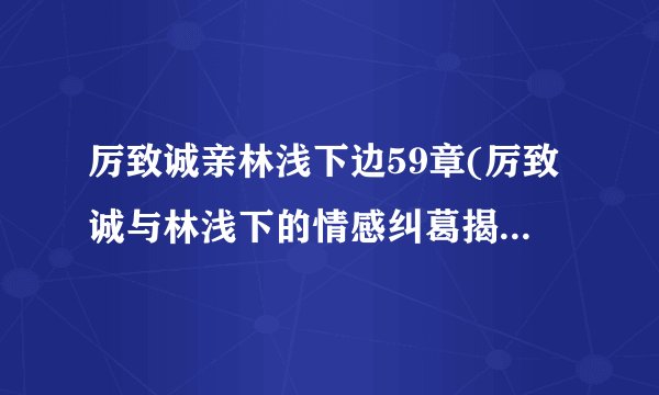 厉致诚亲林浅下边59章(厉致诚与林浅下的情感纠葛揭秘他们之间的故事)