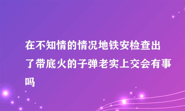 在不知情的情况地铁安检查出了带底火的子弹老实上交会有事吗