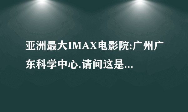 亚洲最大IMAX电影院:广州广东科学中心.请问这是真的吗？全亚州最大？
