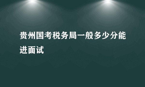 贵州国考税务局一般多少分能进面试