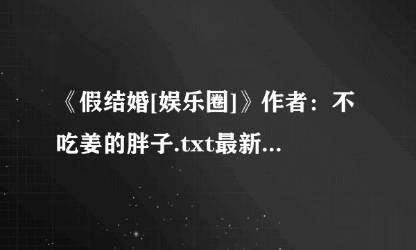 《假结婚[娱乐圈]》作者：不吃姜的胖子.txt最新章节/全集txt免费下载