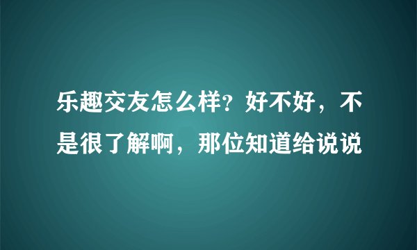 乐趣交友怎么样？好不好，不是很了解啊，那位知道给说说