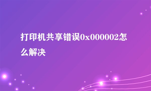 打印机共享错误0x000002怎么解决