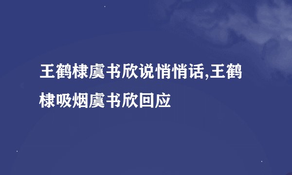 王鹤棣虞书欣说悄悄话,王鹤棣吸烟虞书欣回应