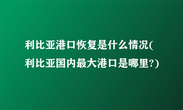 利比亚港口恢复是什么情况(利比亚国内最大港口是哪里?)