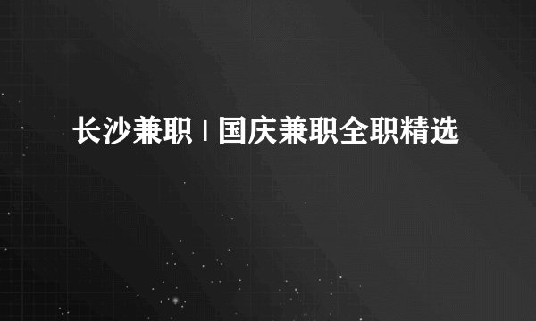 长沙兼职 | 国庆兼职全职精选