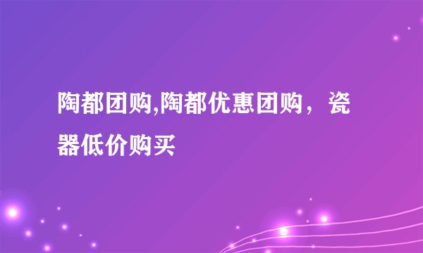 陶都团购,陶都优惠团购，瓷器低价购买