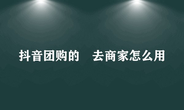 抖音团购的劵去商家怎么用