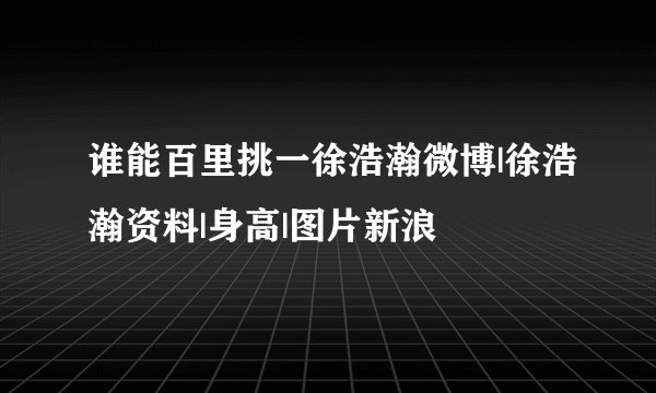 谁能百里挑一徐浩瀚微博|徐浩瀚资料|身高|图片新浪