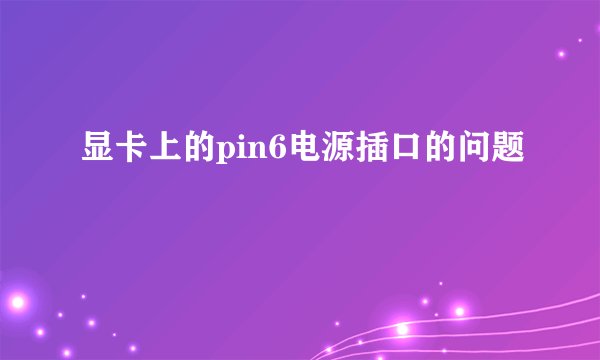 显卡上的pin6电源插口的问题