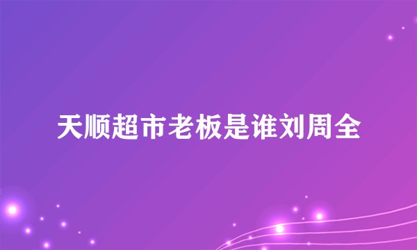 天顺超市老板是谁刘周全