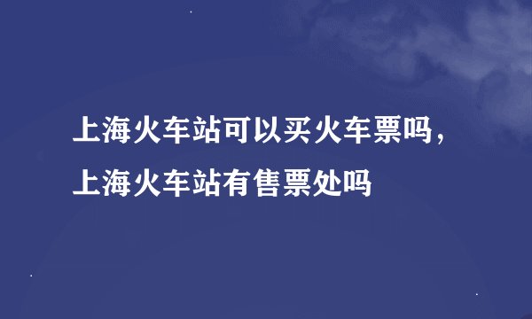 上海火车站可以买火车票吗，上海火车站有售票处吗