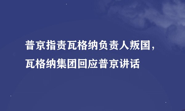 普京指责瓦格纳负责人叛国，瓦格纳集团回应普京讲话