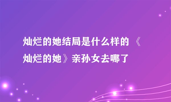 灿烂的她结局是什么样的 《灿烂的她》亲孙女去哪了