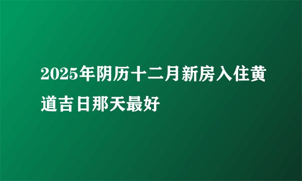 2025年阴历十二月新房入住黄道吉日那天最好