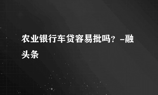 农业银行车贷容易批吗？-融头条