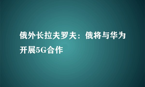 俄外长拉夫罗夫：俄将与华为开展5G合作